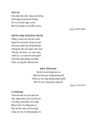 SƠ TÁN
Giặc phá mấy năm vắng sân trường
Sách nặng ba lô lại lên đường
Em ơi còn nhớ ngày sơ tán
Bác bộ, đường xa tóc đẫm sương.
Ngày20/05/1969.
MỪNG THỌ TUỔI BẢY MƯƠI
Mừng cụ năm nay thọ bảy mươi
Ngoài êm trong ấm sống vui tươi
Sớm trưa quán nhỏ đông bầu bạn
Thong thả làm thơ ngâm vịnh chơi
Thể dục, thể thao, vui cuộc sống
Chăm lo, con cháu lớn nên người
Thời thất thập không còn hiếm
Chúc cụ sống lâu đến trọn đời.
ĐẾN VĨNH LỘC
Ba lô túi sách nặng hai vai
Bách bộ đã quen chặng đường dài
Vĩnh Lộc núi sông đường khấp khểnh
Đến rồi sức càng luyện càng dai.
Ngày22/10/1972
CÀNH MAI
Thon thả như em tựa cành mai
Nhẹ nhàng thoải mái sức bền dai
Cầu lông sớm đánh vài ba hiệp
Bách bộ tối về chẳng kém ai
Mai nở hồi xuân vài đóatrắng
Lỏng cài, tóc rủ xuống ngang vai
 