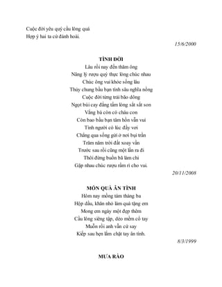 Cuộc đời yêu quý cầu lông quá
Hợp ý hai ta cứ đánh hoài.
15/6/2000
TÌNH ĐỜI
Lâu rồi nay đến thăm ông
Nâng lý rượu quý thực lòng chúc nhau
Chúc ông vui khỏe sống lâu
Thủy chung bầu bạn tình sâu nghĩa nồng
Cuộc đời từng trải bão dông
Ngọt bùi cay đắng tấm lòng sắt sắt son
Vắng bà còn có cháu con
Còn bao bầu bạn tâm hồn vẫn vui
Tình người có lúc đầy vơi
Chẳng qua sống gửi ở nơi bụi trần
Trăm năm trời đất xoay vần
Trước sau rồi cũng một lần ra đi
Thôi đừng buồn bã làm chi
Gặp nhau chúc rượu rầm rì cho vui.
20/11/2008
MÓN QUÀ ÂN TÌNH
Hôm nay mồng tám tháng ba
Hộp dầu, khăn nhỏ làm quà tặng em
Mong em ngày một đẹp thêm
Cầu lông siêng tập, dẻo mềm cổ tay
Muỗn rồi anh vẫn cứ say
Kiếp sau hẹn lắm chặt tay ân tình.
8/3/1999
MƯA RÀO
 