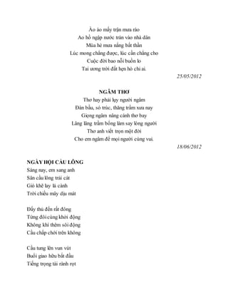 Ào ào mấy trận mưa rào
Ao hồ ngập nước tràn vào nhà dân
Mùa hè mưa nắng bất thần
Lúc mong chẳng được, lúc cần chẳng cho
Cuộc đời bao nỗi buồn lo
Tai ương trời đất hẹn hò chi ai.
25/05/2012
NGÂM THƠ
Thơ hay phải lụy người ngâm
Đàn bầu, só trúc, thăng trầm xưa nay
Giọng ngâm nâng cánh thơ bay
Lâng lâng trầm bổng làm say lòng người
Thơ anh viết trọn một đời
Cho em ngâm để mọi người cùng vui.
18/06/2012
NGÀY HỘI CẦU LÔNG
Sáng nay, em sang anh
Sân cầu lông trải cát
Gió khẽ lay lá cành
Trời chiều mây dịu mát
Đấy thủ đến rất đông
Từng đôicùng khởi động
Không khí thêm sôi động
Cầu chấp chới trên không
Cầu tung lên vun vút
Buổi giao hữu bắt đầu
Tiếng trọng tài rành rọt
 
