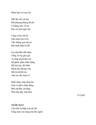 Điểm lượt rơi của cầu
Mỗi lần cầu vụt bay
Đối phương không đỡ nổi
Cổ động viên vỗ tay
Reo vui như ngày hội.
Cũng có lúc bốirối
Giật mình kêu ôi ối
Tiếc những quả cầu rơi
Khi đánh nhầm bị lỗi
Lúc đạt điểm đều nhau
Tiếng vỗ tay giòn giã
Ai cũng quyết tâm cao
Để giành phần chiến thắng
Hết đoinày, đôi khác
Đánh mãi đến tận trưa
Mồ hôi đã bết tóc
Anh em vẫn chưa về
Dưới nắng cùng uống bia
Chia sẻ niềm chiến thắng
Bốn sân lầm cát trắng
Phơi dấu giầy mặt thưa.
7/5/2000
NƯỚC MÁT
Chơi liền ba hiệp toát mồ hôi
Uống nước em mang mát lịm người
 