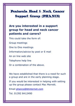 Peninsula Head & Neck Cancer Support Group (PHANCS)<br />Are you interested in a support group for head and neck cancer patients and carers?<br />This could take the form of:<br />Group meetings<br />One to One meetings<br />Information/advice by post or E mail<br />An on line web site<br />Telephone help line<br />Or a combination of the above.<br />We have established that there is a need for such a group and are in the early planning stage. <br />If you would be interested in helping with setting up the group please contact Mac Merrett.<br />Email phancs@btinternet.com<br />Tel. 01392 8412490<br />