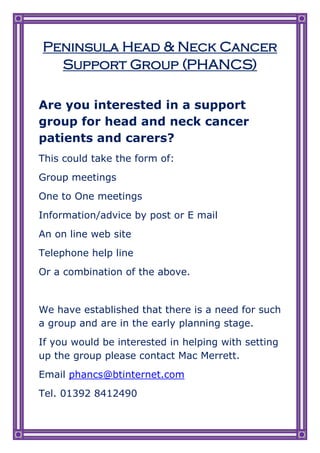 Peninsula Head & Neck Cancer
  Support Group (PHANCS)

Are you interested in a support
group for head and neck cancer
patients and carers?
This could take the form of:
Group meetings
One to One meetings
Information/advice by post or E mail
An on line web site
Telephone help line
Or a combination of the above.


We have established that there is a need for such
a group and are in the early planning stage.
If you would be interested in helping with setting
up the group please contact Mac Merrett.
Email phancs@btinternet.com
Tel. 01392 8412490
 