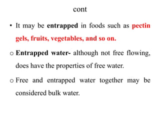 cont
• It may be entrapped in foods such as pectin
gels, fruits, vegetables, and so on.
o Entrapped water- although not free flowing,
does have the properties of free water.
o Free and entrapped water together may be
considered bulk water.
 