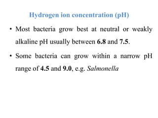 Hydrogen ion concentration (pH)
• Most bacteria grow best at neutral or weakly
alkaline pH usually between 6.8 and 7.5.
• Some bacteria can grow within a narrow pH
range of 4.5 and 9.0, e.g. Salmonella
 