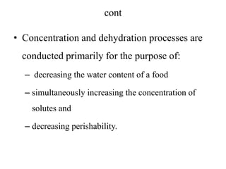 cont
• Concentration and dehydration processes are
conducted primarily for the purpose of:
– decreasing the water content of a food
– simultaneously increasing the concentration of
solutes and
– decreasing perishability.
 