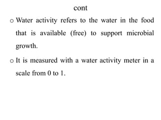 cont
o Water activity refers to the water in the food
that is available (free) to support microbial
growth.
o It is measured with a water activity meter in a
scale from 0 to 1.
 