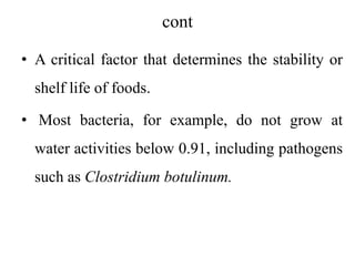 cont
• A critical factor that determines the stability or
shelf life of foods.
• Most bacteria, for example, do not grow at
water activities below 0.91, including pathogens
such as Clostridium botulinum.
 
