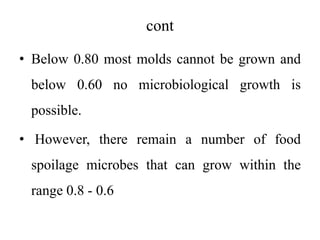 cont
• Below 0.80 most molds cannot be grown and
below 0.60 no microbiological growth is
possible.
• However, there remain a number of food
spoilage microbes that can grow within the
range 0.8 - 0.6
 