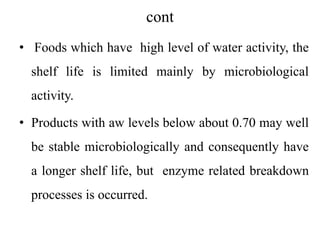 cont
• Foods which have high level of water activity, the
shelf life is limited mainly by microbiological
activity.
• Products with aw levels below about 0.70 may well
be stable microbiologically and consequently have
a longer shelf life, but enzyme related breakdown
processes is occurred.
 