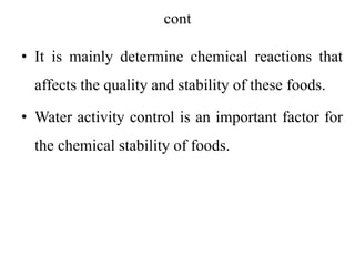 cont
• It is mainly determine chemical reactions that
affects the quality and stability of these foods.
• Water activity control is an important factor for
the chemical stability of foods.
 
