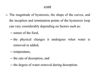 cont
o The magnitude of hysteresis, the shape of the curves, and
the inception and termination points of the hysteresis loop
can vary considerably depending on factors such as:
– nature of the food,
– the physical changes it undergoes when water is
removed or added,
– temperature,
– the rate of desorption, and
– the degree of water removal during desorption.
 