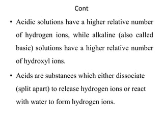 Cont
• Acidic solutions have a higher relative number
of hydrogen ions, while alkaline (also called
basic) solutions have a higher relative number
of hydroxyl ions.
• Acids are substances which either dissociate
(split apart) to release hydrogen ions or react
with water to form hydrogen ions.
 