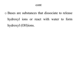 cont
o Bases are substances that dissociate to release
hydroxyl ions or react with water to form
hydroxyl (OH)ions.
 