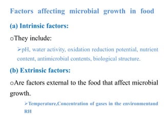 Factors affecting microbial growth in food
(a) Intrinsic factors:
oThey include:
pH, water activity, oxidation reduction potential, nutrient
content, antimicrobial contents, biological structure.
(b) Extrinsic factors:
oAre factors external to the food that affect microbial
growth.
Temperature,Concentration of gases in the environmentand
RH
 