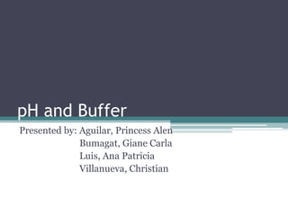 pH and Buffer
Presented by: Aguilar, Princess Alen
              Bumagat, Giane Carla
              Luis, Ana Patricia
              Villanueva, Christian
 
