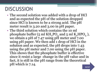 DISCUSSION
• The second solution was added with a drop of HCl
  and as expected the pH of the solution dropped
  since HCl is known to be a strong acid. The pH
  meter result is 3.20 and 3.00 in pH paper.
• The third solution which contains the 10 ml
  phosphate buffer (5 ml KH2PO4 and 5 ml K2HPO4 ),
  we obtain a pH of 7.47 using pH meter and 7.00
  using pH paper. We then add 1 drop of HCl in the
  solution and as expected, the pH drops into 7.43
  using the pH meter and 7.00 using the pH paper.
  This shows that the phosphate buffer is effective
  since it resist a large change in the pH value and in
  fact, it is still in the pH range from the theoretical
  pH which is 7.14.
                                                     next
 