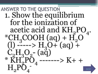 ANSWER TO THE QUESTION
 1. Show the equilibrium
   for the ionization of
   acetic acid and KH2PO4.
 *CH3COOH (aq) + H2O
  (l) -----> H3O+ (aq) +
  C2H3O2- (aq)
 * KH2PO4 -------> K+ +
  H2PO4   -              next
 