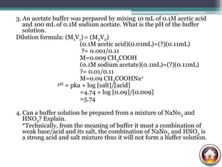 3. An acetate buffer was prepared by mixing 10 mL of 0.1M acetic acid
   and 100 mL of 0.1M sodium acetate. What is the pH of the buffer
   solution.
Dilution formula: (M1V1) = (M2V2)
                        (0.1M acetic acid)(0.01mL)=(?)(0.11mL)
                         ?= 0.001/0.11
                        M=0.009 CH3COOH
                        (0.1M sodium acetate)(0.1mL)=(?)(0.11mL)
                        ?= 0.01/0.11
                        M=0.09 CH3COOHNa+
               pH = pka + log [salt]/[acid]

                        =4.74 + log [0.09]/[0.009]
                        =5.74

4. Can a buffer solution be prepared from a mixture of NaNo3 and
   HNO3? Explain.
   *Technically, from the meaning of buffer it must a combination of
   weak base/acid and its salt, the combination of NaNo3 and HNO3 is
   a strong acid and salt mixture thus it will not form a buffer solution.
 