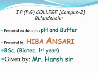 I.P (P.G) COLLEGE [Campus-2]
Bulandshahr
 Presented on the topic : pH and Buffer
 Presented by : HIBA ANSARI
BSc. (Biotec. 1st year)
Given by: Mr. Harsh sir
 