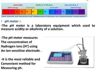 Cont…
• pH meter :-
-The pH meter is a laboratory equipment which used to
measure acidity or alkalinity of a solution.
-The pH meter measures
The concentration of
Hydrogen ions [Hᶧ] using
An ion-sensitive electrode .
-It is the most reliable and
Convenient method for
Measuring ph.
 