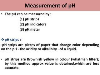 Measurement of pH
• The pH can be measured by :
(1) pH strips
(2) pH indicators
(3) pH meter
pH strips :-
-pH strips are pieces of paper that change color depending
on the pH - the acidity or alkalinity –of a liquid.
- pH strips are Brownish yellow in colour (whatman filter);
by this method approx value is obtained,which are less
accurate.
 