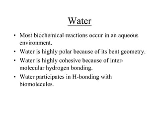 Water
• Most biochemical reactions occur in an aqueous
environment.
• Water is highly polar because of its bent geometry.
• Water is highly cohesive because of inter-
molecular hydrogen bonding.
• Water participates in H-bonding with
biomolecules.
 