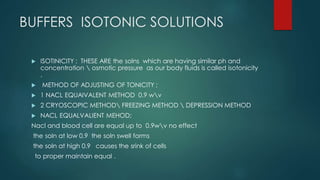 BUFFERS ISOTONIC SOLUTIONS
 ISOTINICITY : THESE ARE the solns which are having similar ph and
concentration  osmotic pressure as our body fluids is called isotonicity
.
 METHOD OF ADJUSTING OF TONICITY ;
 1 NACL EQUAIVALENT METHOD 0.9 wv
 2 CRYOSCOPIC METHOD FREEZING METHOD  DEPRESSION METHOD
 NACL EQUALVALIENT MEHOD;
Nacl and blood cell are equal up to 0.9wv no effect
the soln at low 0.9 the soln swell forms
the soln at high 0.9 causes the srink of cells
to proper maintain equal .
 