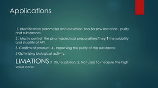 Applications
1. Identification parameter and elevation tool for raw materials , purity
and substances.
2 . Mostly control the pharmaceutical preparations.They,⬆️ the solubility
and stability of API.
3. Confirm of product 4 . Improving the purity of the substance.
5 Optimizing biological activity.
LIMATIONS:1 Dilute solution, 2. Not used to measure the high
value conc.
 