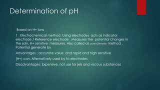 Determination of pH
Based on H+ ions
1 . Electrochemical method .Using electrodes acts as indicator
electrode / Reference electrode .Measures the potential changes in
the soln. H+ senstive measures. Also called as potenOtimetriy method .
Potential generate by
Advantages : accurate value and rapid and high sensitive
(H+) con. Alternatively used by to electrodes
Disadvantages: Expensive, not use for jels and viscous substances
 
