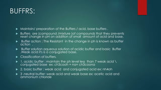 BUFFRS:
 Maintain/ preparation of the Buffers / acid, base buffers .
 Buffers are (compound /mixture )of compounds that they prevents
reset change in pH on addition of small amount of acid and base.
 Buffer action : The Resistant in the change in ph is known as buffer
action .
 Buffer solution aqueous solution of acidic buffer and basic Buffer
.Weak acid it's is a conjugated base.
 Classification of buffers.
 1. acidic buffer : maintain the ph level less than 7 weak acid 
conjugated base ex: ch3cooh + na= ch3coona
 2. basic buffer : weak acid and conjugated acid ex: nh4oh
 3 .neutral buffer: weak acid and weak base ex: acetic acid and
ammonium chloride
 