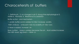 Characetersits of buffers
1 .Definte ph . 2. no changes in ph 3. strong time 4physiological 5.
stable 6 . Nontoxic 6 . Resistance to oxidation
Buffer action : and mechanism
1 .acidic buffer acid is added to h3o+ increase acidity
H30+ ch3coo- ch3cooh+ h2o no avabilty of h3o+ ions
2. Base is added increase oh .
Basic buffers ; base is added decrease the oh . Acid added increase
the h30+ level eg nh4cl---- NH4+ cl-
 