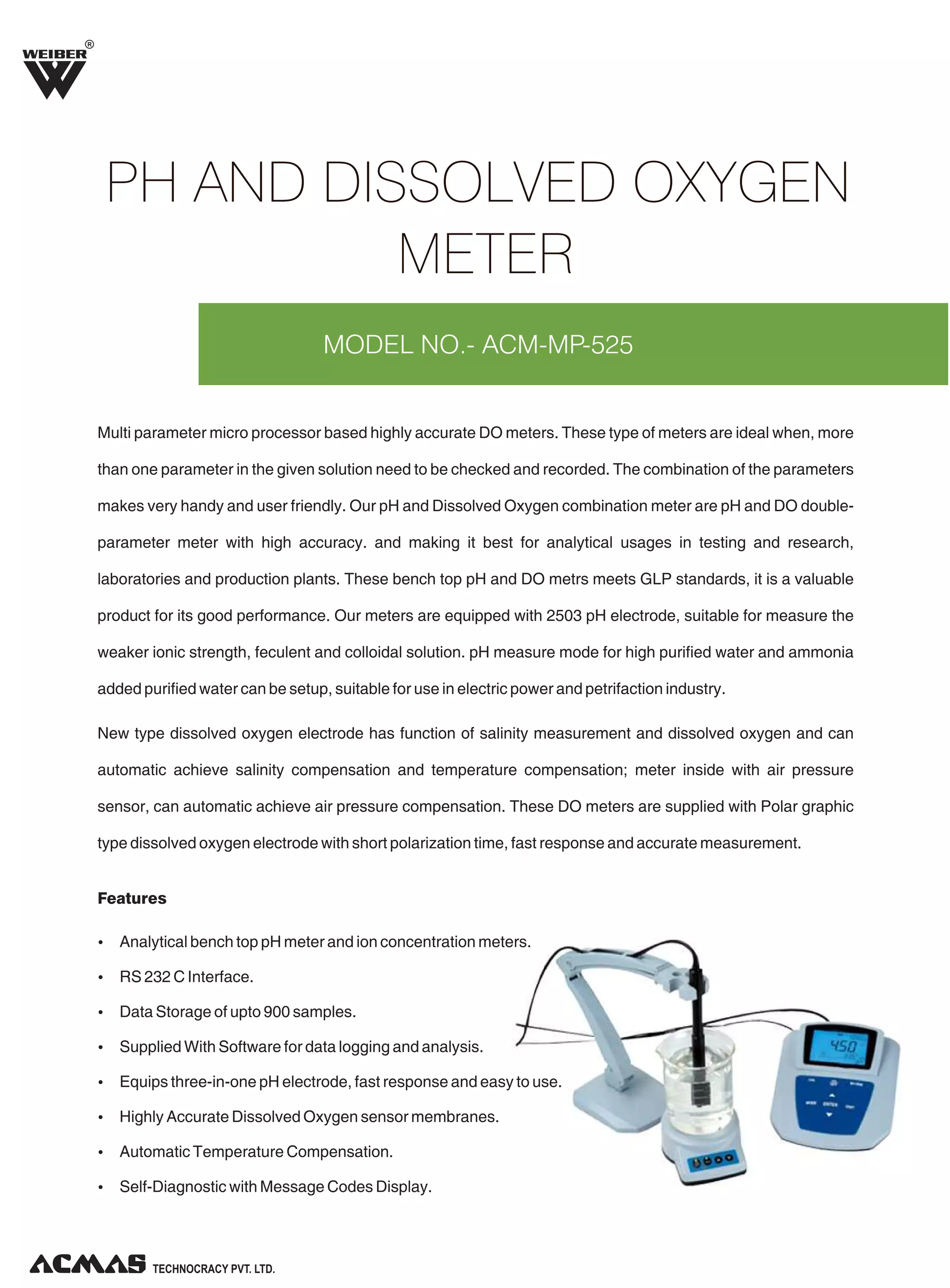 R

PH AND DISSOLVED OXYGEN
METER
MODEL NO.- ACM-MP-525

Multi parameter micro processor based highly accurate DO meters. These type of meters are ideal when, more
than one parameter in the given solution need to be checked and recorded. The combination of the parameters
makes very handy and user friendly. Our pH and Dissolved Oxygen combination meter are pH and DO doubleparameter meter with high accuracy. and making it best for analytical usages in testing and research,
laboratories and production plants. These bench top pH and DO metrs meets GLP standards, it is a valuable
product for its good performance. Our meters are equipped with 2503 pH electrode, suitable for measure the
weaker ionic strength, feculent and colloidal solution. pH measure mode for high purified water and ammonia
added purified water can be setup, suitable for use in electric power and petrifaction industry.
New type dissolved oxygen electrode has function of salinity measurement and dissolved oxygen and can
automatic achieve salinity compensation and temperature compensation; meter inside with air pressure
sensor, can automatic achieve air pressure compensation. These DO meters are supplied with Polar graphic
type dissolved oxygen electrode with short polarization time, fast response and accurate measurement.

Features
Ÿ Analytical bench top pH meter and ion concentration meters.
Ÿ RS 232 C Interface.
Ÿ Data Storage of upto 900 samples.
Ÿ Supplied With Software for data logging and analysis.
Ÿ Equips three-in-one pH electrode, fast response and easy to use.
Ÿ Highly Accurate Dissolved Oxygen sensor membranes.
Ÿ Automatic Temperature Compensation.
Ÿ Self-Diagnostic with Message Codes Display.

TECHNOLOGIES PVT. LTD.

 