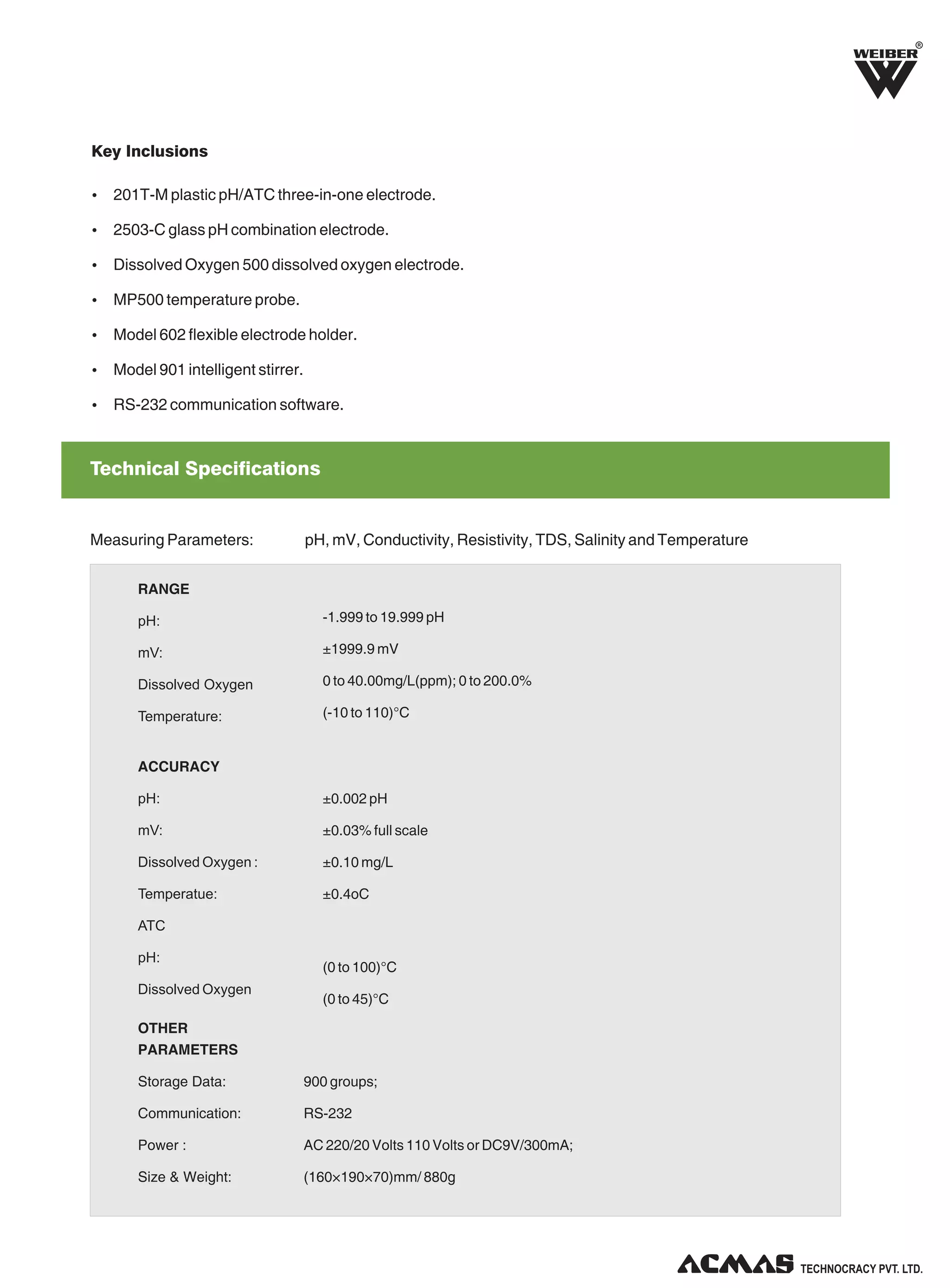R

Key Inclusions
Ÿ 201T-M plastic pH/ATC three-in-one electrode.
Ÿ 2503-C glass pH combination electrode.
Ÿ Dissolved Oxygen 500 dissolved oxygen electrode.
Ÿ MP500 temperature probe.
Ÿ Model 602 flexible electrode holder.
Ÿ Model 901 intelligent stirrer.
Ÿ RS-232 communication software.

Technical Specifications

Measuring Parameters:

pH, mV, Conductivity, Resistivity, TDS, Salinity and Temperature

RANGE
pH:

-1.999 to 19.999 pH

mV:

±1999.9 mV

Dissolved Oxygen

0 to 40.00mg/L(ppm); 0 to 200.0%

Temperature:

(-10 to 110)°C

ACCURACY
pH:

±0.002 pH

mV:

±0.03% full scale

Dissolved Oxygen :

±0.10 mg/L

Temperatue:

±0.4oC

ATC
pH:
Dissolved Oxygen

(0 to 100)°C
(0 to 45)°C

OTHER
PARAMETERS
Storage Data:

900 groups;

Communication:

RS-232

Power :

AC 220/20 Volts 110 Volts or DC9V/300mA;

Size & Weight:

(160×190×70)mm/ 880g

TECHNOLOGIES PVT. LTD.

 