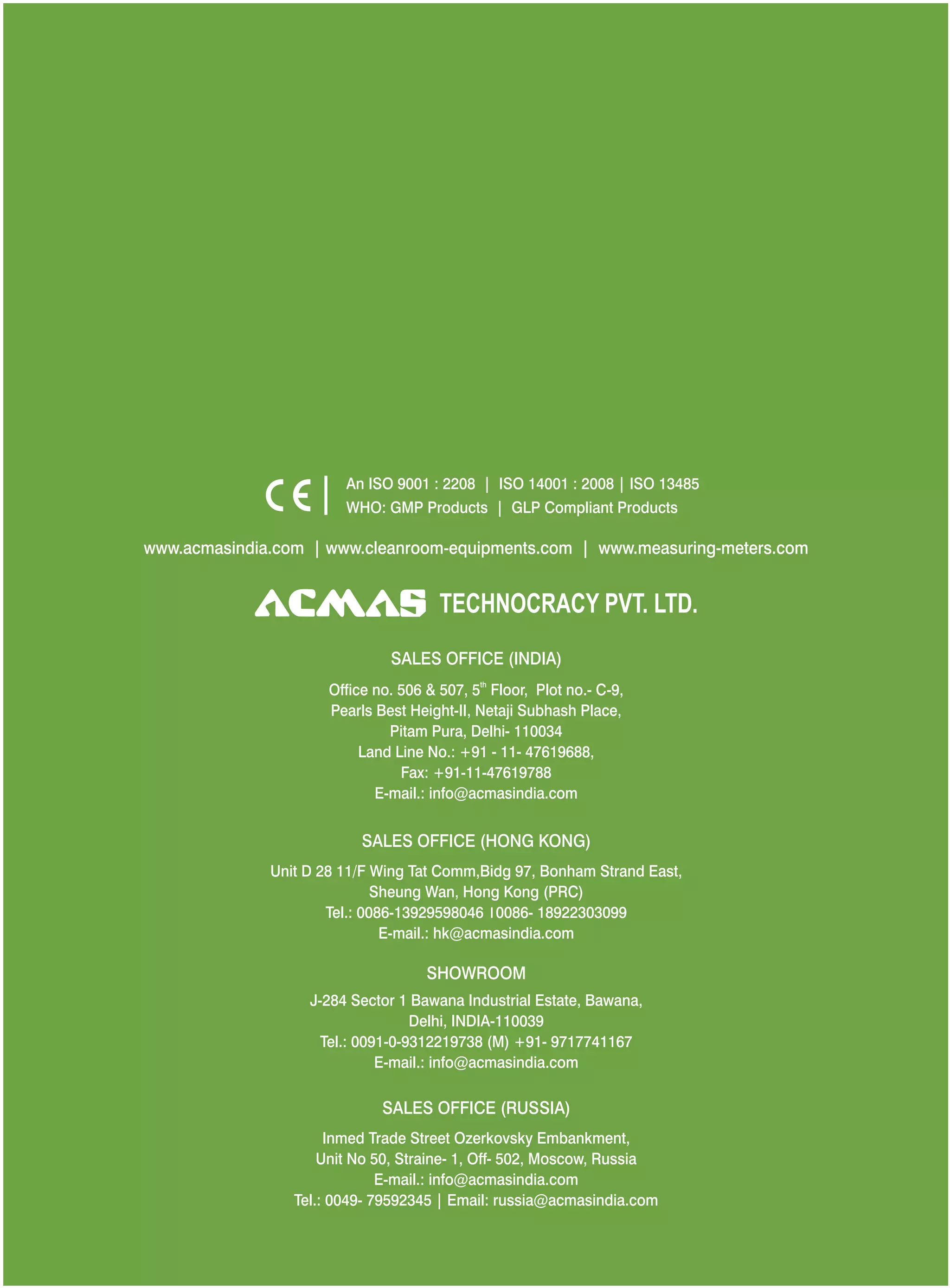 An ISO 9001 : 2208 | ISO 14001 : 2008 | ISO 13485
WHO: GMP Products | GLP Compliant Products
www.acmasindia.com |

www.acmasglobal.com | www.measuring-meters.com

TECHNOLOGIES PVT. LTD.
CORPORATE OFFICE/ SHOWROOM (INDIA)
Plot No. 352-353, Sector – 57
Phase- IV Kundli, Sonepat, Haryana - 131028
Land Line No.: +91 - 11- 47619688,
Fax: +91-11-47619788
E-mail.: info@acmasindia.com

SALES OFFICE (HONG KONG)
Unit D 28 11/F Wing Tat Comm,Bidg 97, Bonham Strand East,
Sheung Wan, Hong Kong (PRC)
Tel.: 0086-13929598046 | 0086- 18922303099
E-mail.: hk@acmasindia.com

SALES OFFICE (RUSSIA)
Inmed Trade Street Ozerkovsky Embankment,
Unit No 50, Straine- 1, Off- 502, Moscow, Russia
E-mail.: info@acmasindia.com
Tel.: 0049- 79592345 | Email: russia@acmasindia.com

 