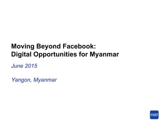 Moving Beyond Facebook:
Digital Opportunities for Myanmar
June 2015
Yangon, Myanmar
 