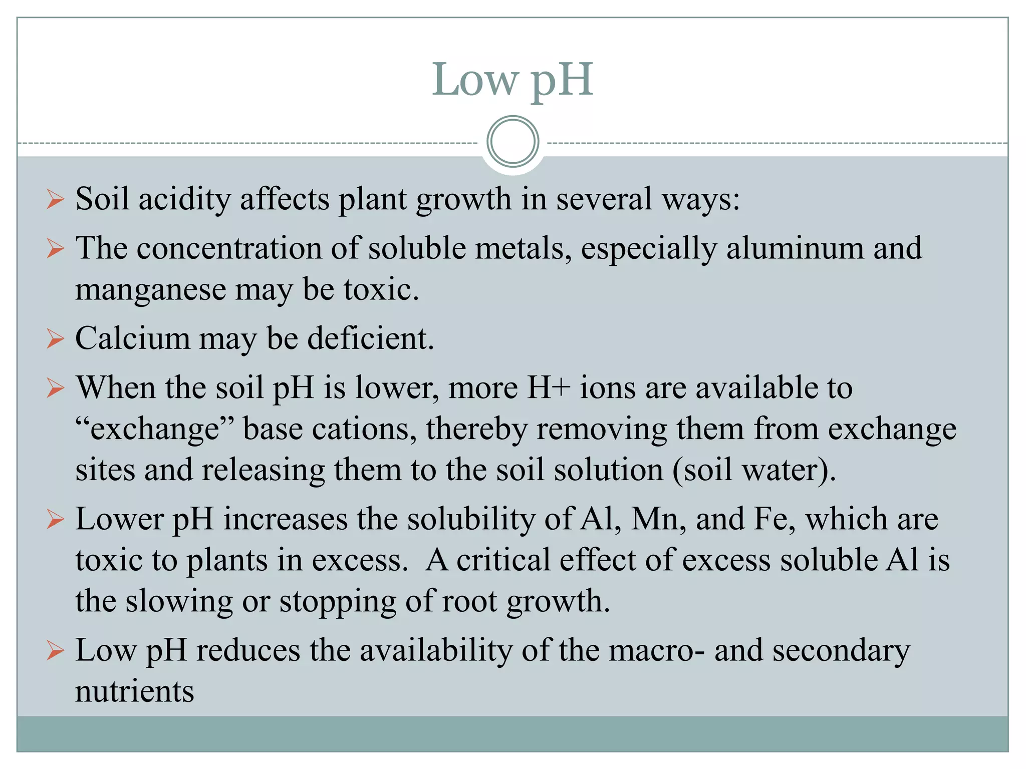 Low pH
 Soil acidity affects plant growth in several ways:
 The concentration of soluble metals, especially aluminum and

manganese may be toxic.
 Calcium may be deficient.
 When the soil pH is lower, more H+ ions are available to
“exchange” base cations, thereby removing them from exchange
sites and releasing them to the soil solution (soil water).
 Lower pH increases the solubility of Al, Mn, and Fe, which are
toxic to plants in excess. A critical effect of excess soluble Al is
the slowing or stopping of root growth.
 Low pH reduces the availability of the macro- and secondary
nutrients

 