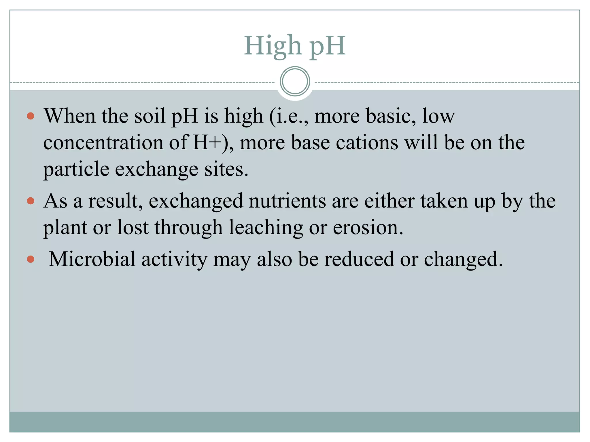 High pH
 When the soil pH is high (i.e., more basic, low

concentration of H+), more base cations will be on the
particle exchange sites.
 As a result, exchanged nutrients are either taken up by the
plant or lost through leaching or erosion.
 Microbial activity may also be reduced or changed.

 