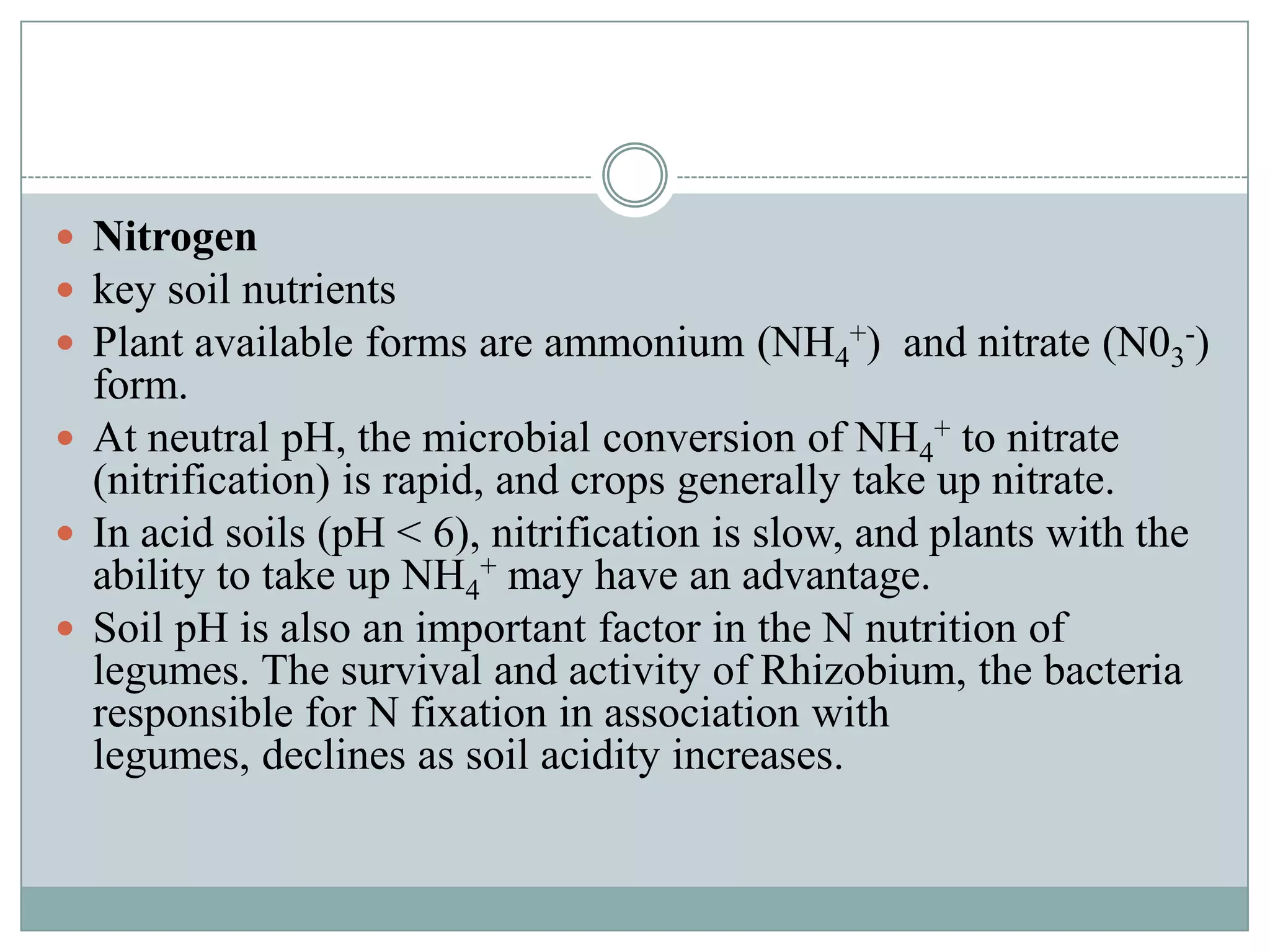  Nitrogen
 key soil nutrients
 Plant available forms are ammonium (NH4+) and nitrate (N03-)

form.
 At neutral pH, the microbial conversion of NH4+ to nitrate
(nitrification) is rapid, and crops generally take up nitrate.
 In acid soils (pH < 6), nitrification is slow, and plants with the
ability to take up NH4+ may have an advantage.
 Soil pH is also an important factor in the N nutrition of
legumes. The survival and activity of Rhizobium, the bacteria
responsible for N fixation in association with
legumes, declines as soil acidity increases.

 