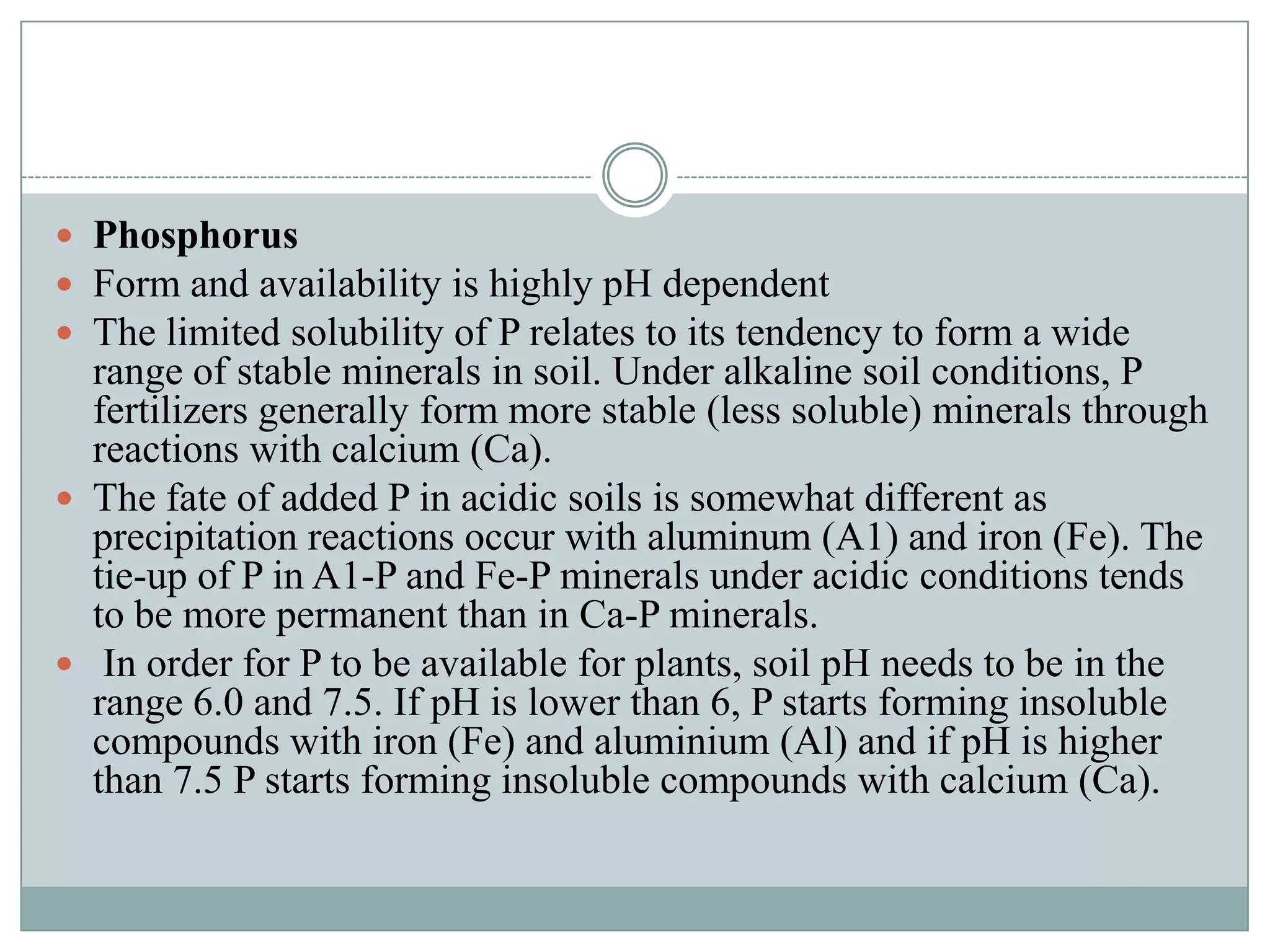  Phosphorus
 Form and availability is highly pH dependent
 The limited solubility of P relates to its tendency to form a wide

range of stable minerals in soil. Under alkaline soil conditions, P
fertilizers generally form more stable (less soluble) minerals through
reactions with calcium (Ca).
 The fate of added P in acidic soils is somewhat different as
precipitation reactions occur with aluminum (A1) and iron (Fe). The
tie-up of P in A1-P and Fe-P minerals under acidic conditions tends
to be more permanent than in Ca-P minerals.
 In order for P to be available for plants, soil pH needs to be in the
range 6.0 and 7.5. If pH is lower than 6, P starts forming insoluble
compounds with iron (Fe) and aluminium (Al) and if pH is higher
than 7.5 P starts forming insoluble compounds with calcium (Ca).

 