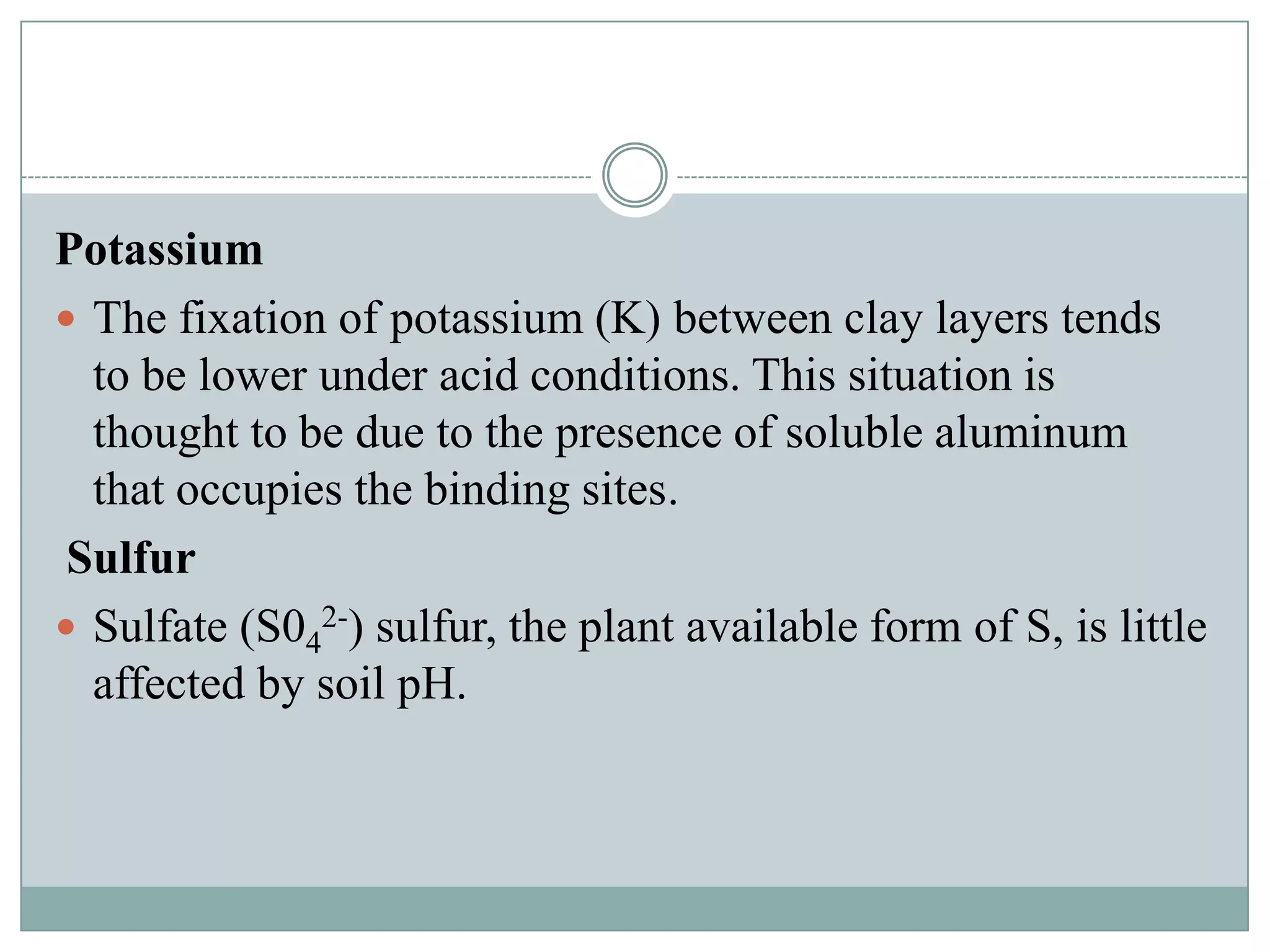 Potassium
 The fixation of potassium (K) between clay layers tends
to be lower under acid conditions. This situation is
thought to be due to the presence of soluble aluminum
that occupies the binding sites.
Sulfur
 Sulfate (S042-) sulfur, the plant available form of S, is little
affected by soil pH.

 