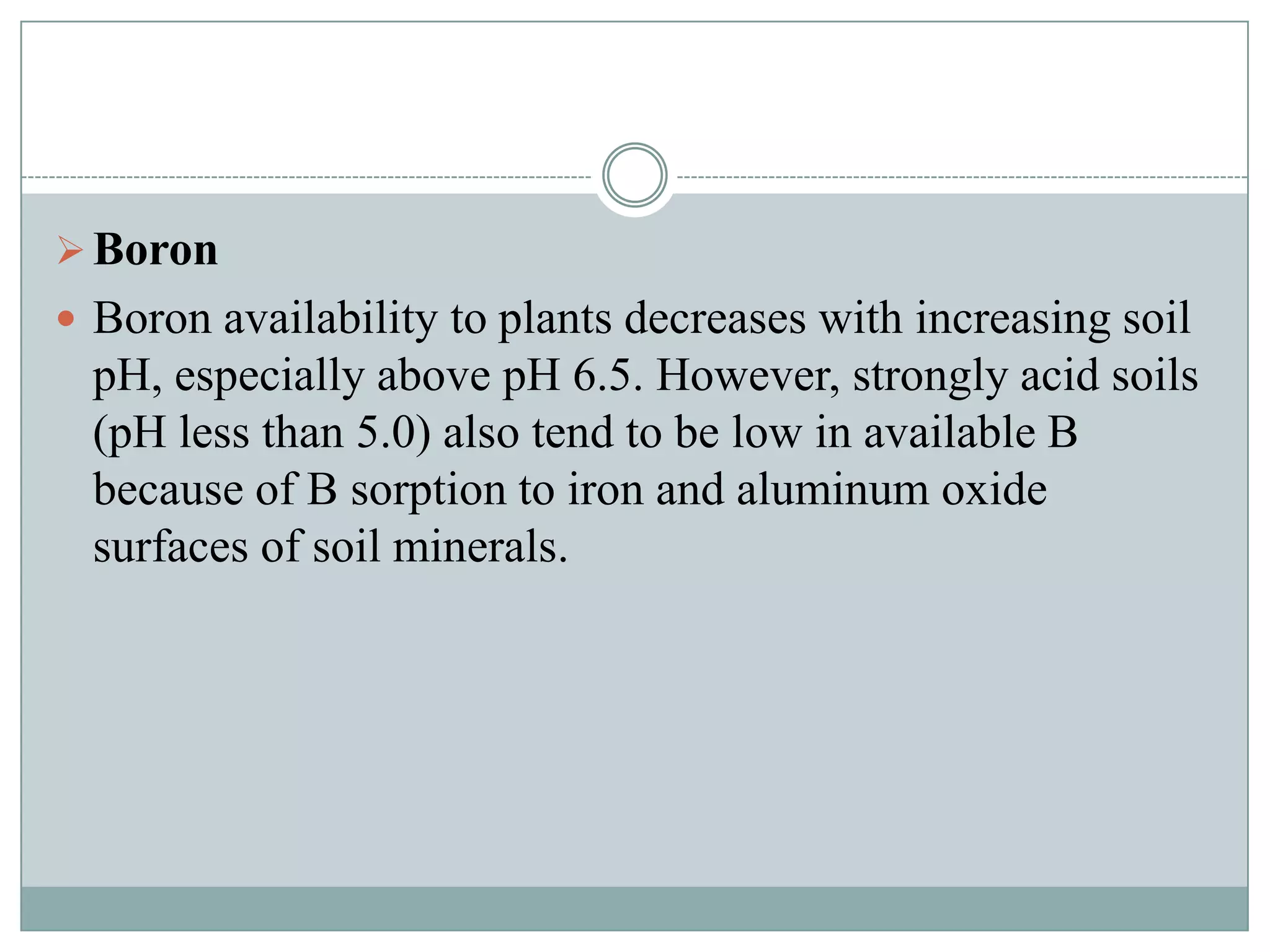  Boron
 Boron availability to plants decreases with increasing soil

pH, especially above pH 6.5. However, strongly acid soils
(pH less than 5.0) also tend to be low in available B
because of B sorption to iron and aluminum oxide
surfaces of soil minerals.

 