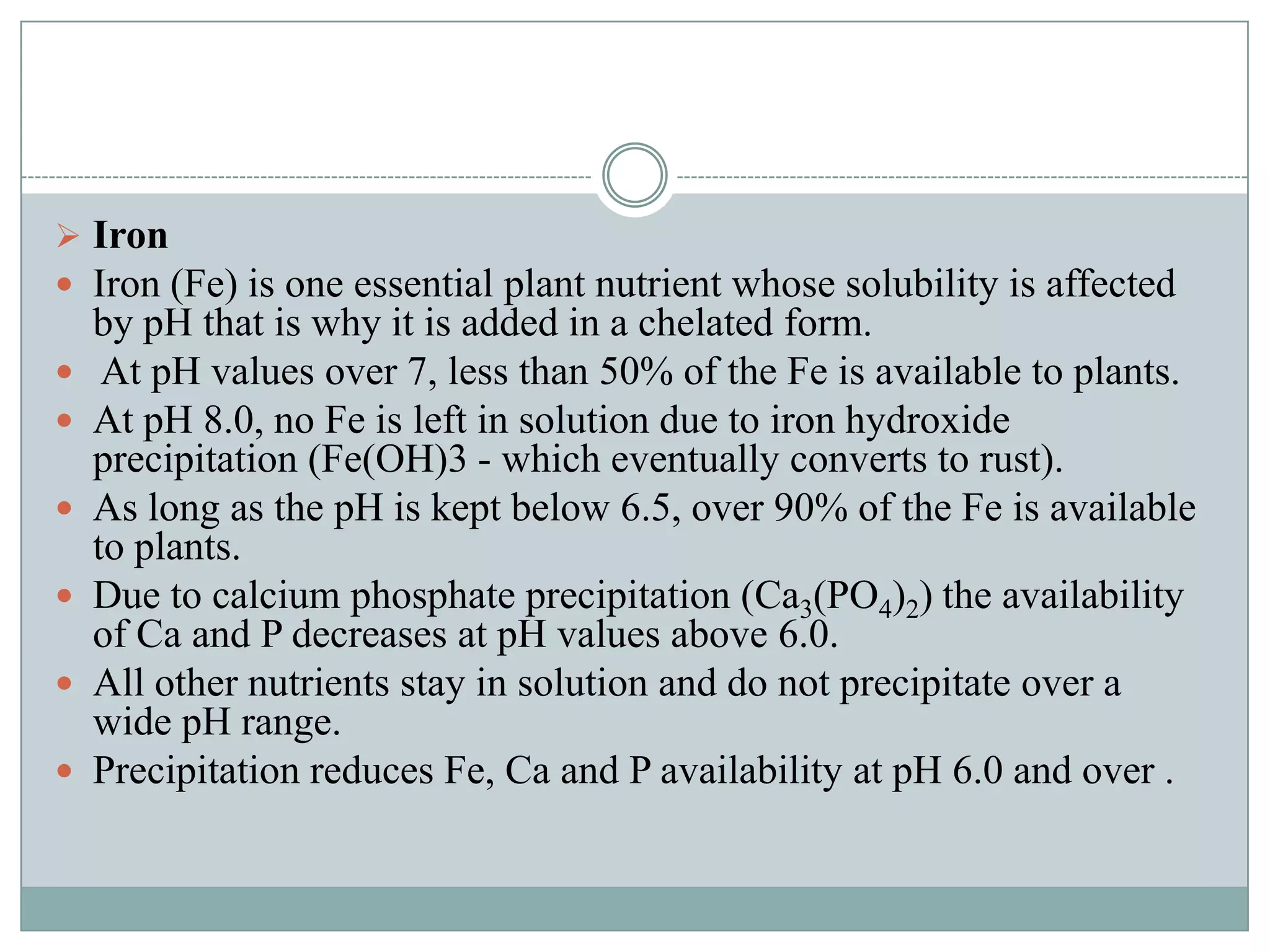  Iron
 Iron (Fe) is one essential plant nutrient whose solubility is affected








by pH that is why it is added in a chelated form.
At pH values over 7, less than 50% of the Fe is available to plants.
At pH 8.0, no Fe is left in solution due to iron hydroxide
precipitation (Fe(OH)3 - which eventually converts to rust).
As long as the pH is kept below 6.5, over 90% of the Fe is available
to plants.
Due to calcium phosphate precipitation (Ca3(PO4)2) the availability
of Ca and P decreases at pH values above 6.0.
All other nutrients stay in solution and do not precipitate over a
wide pH range.
Precipitation reduces Fe, Ca and P availability at pH 6.0 and over .

 