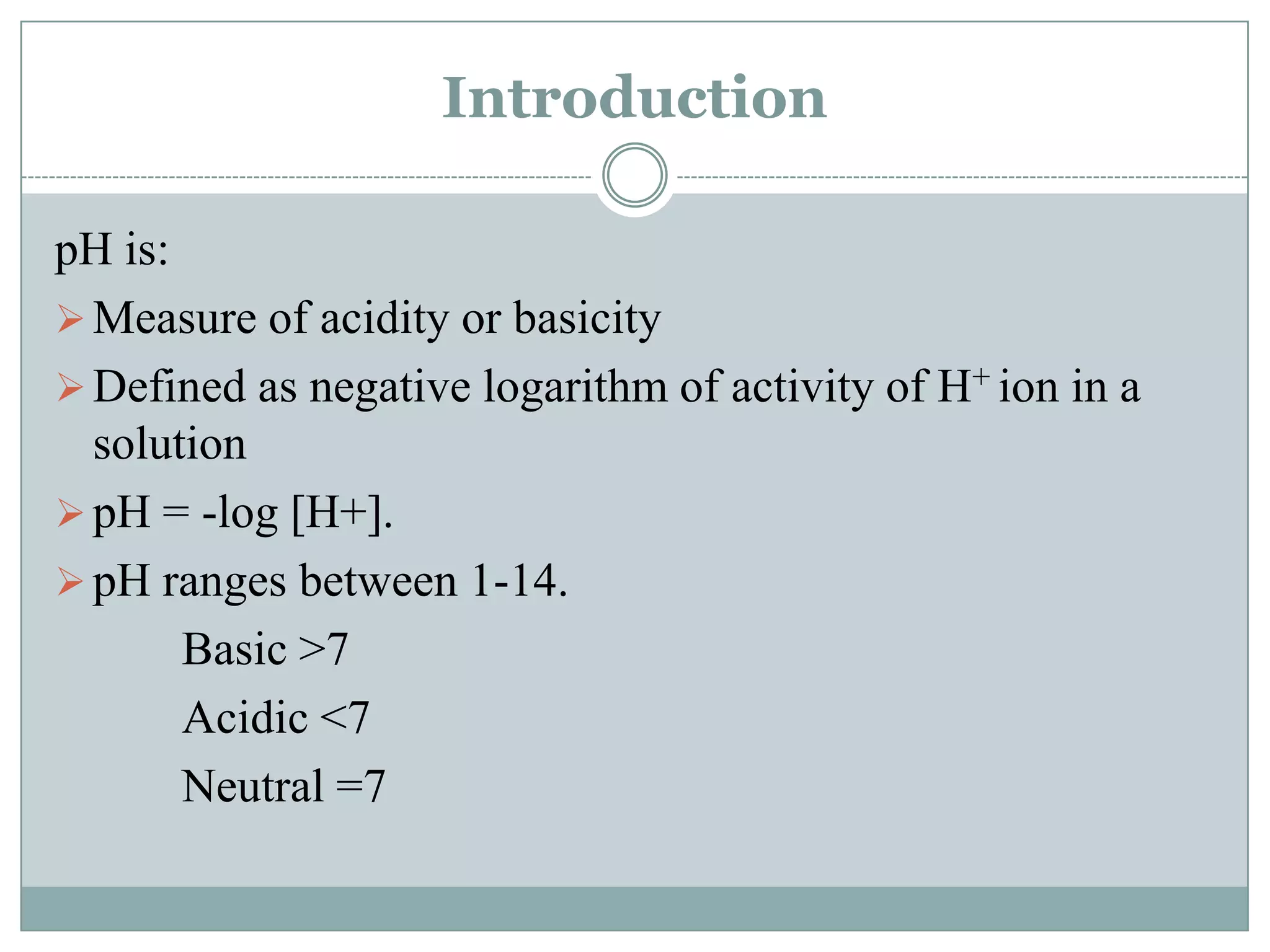 Introduction
pH is:
 Measure of acidity or basicity
 Defined as negative logarithm of activity of H+ ion in a
solution
 pH = -log [H+].
 pH ranges between 1-14.
Basic >7
Acidic <7
Neutral =7

 