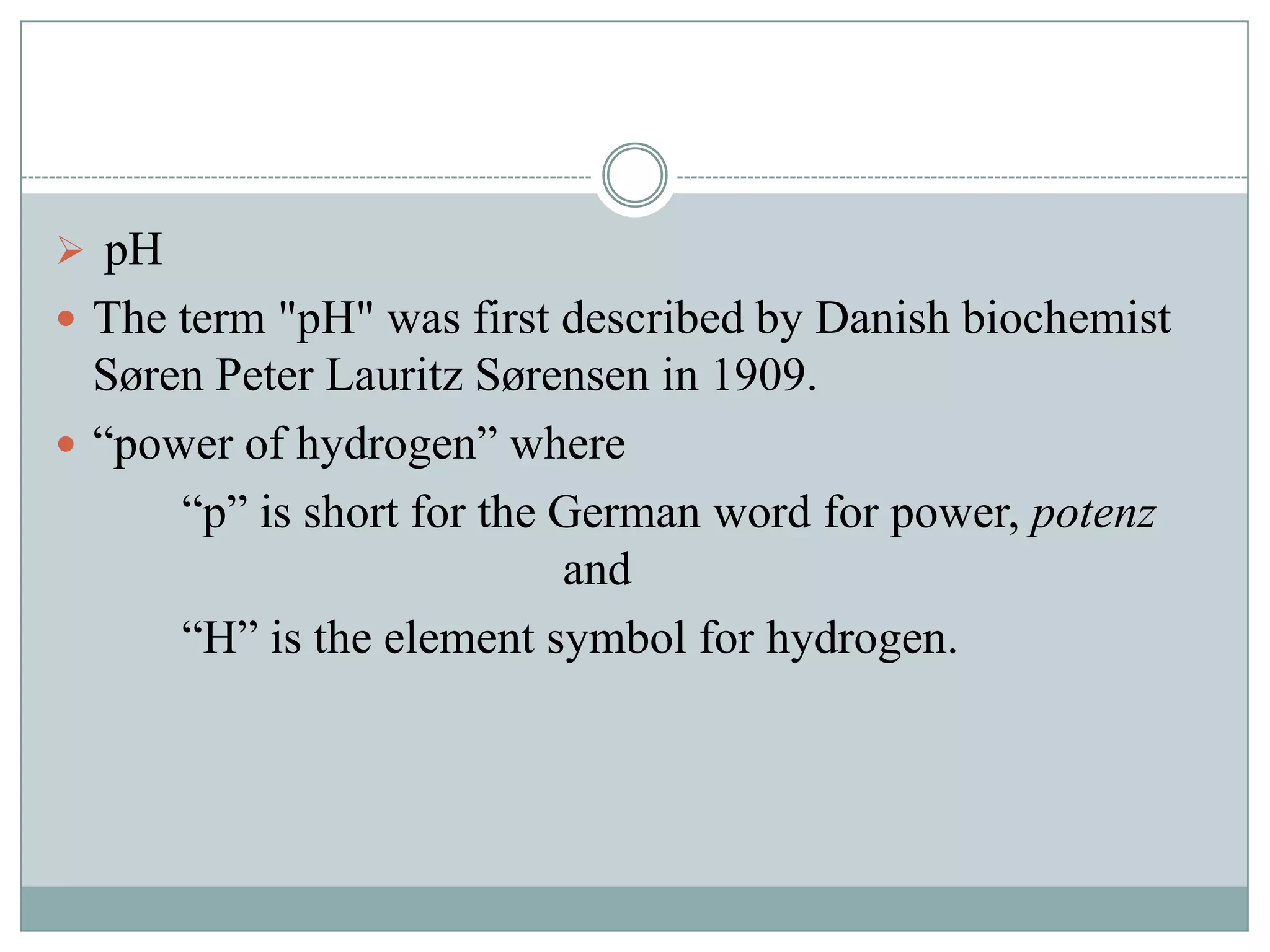  pH
 The term "pH" was first described by Danish biochemist

Søren Peter Lauritz Sørensen in 1909.
 “power of hydrogen” where
“p” is short for the German word for power, potenz
and
“H” is the element symbol for hydrogen.

 