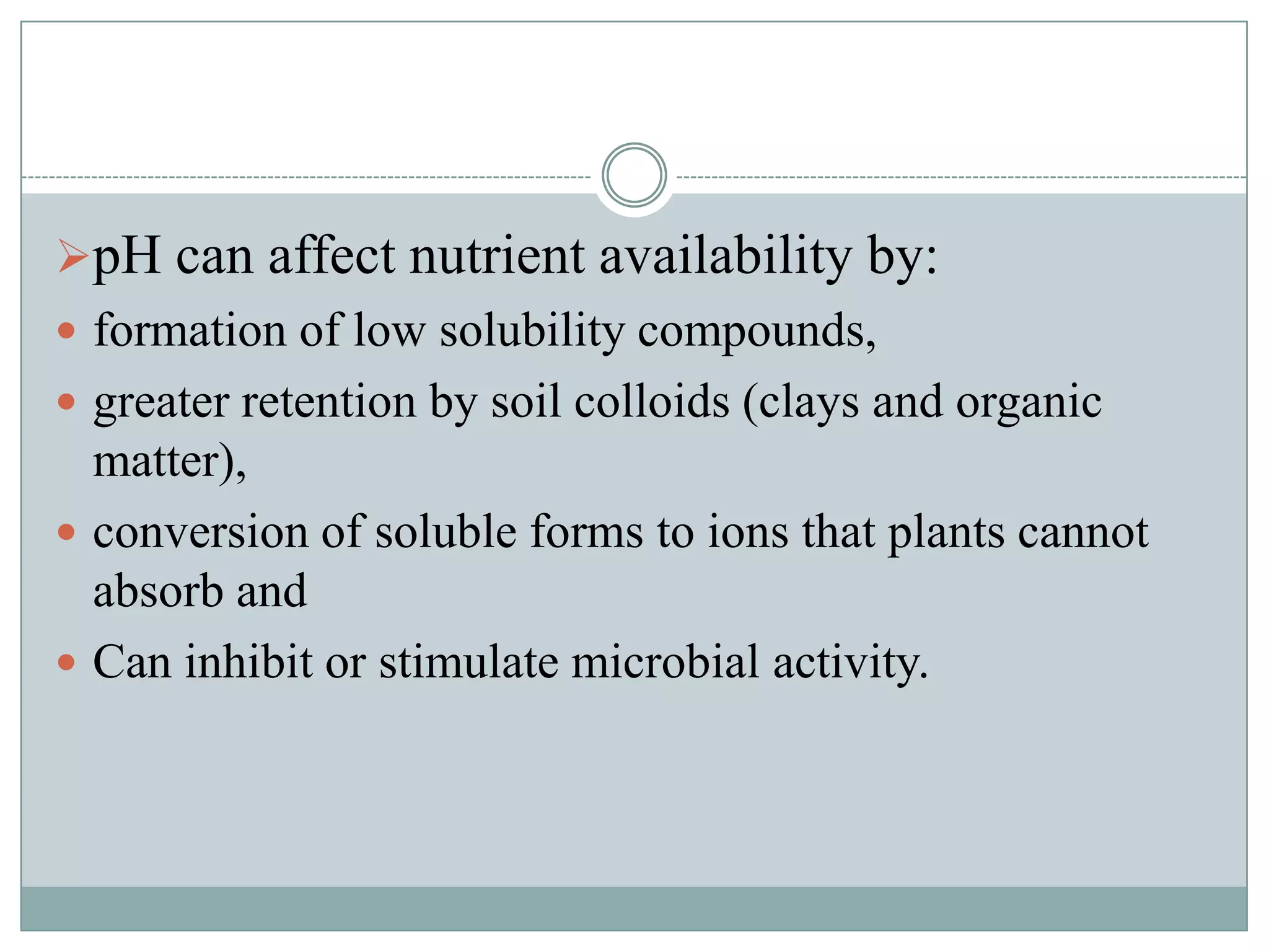 pH can affect nutrient availability by:
 formation of low solubility compounds,
 greater retention by soil colloids (clays and organic

matter),
 conversion of soluble forms to ions that plants cannot
absorb and
 Can inhibit or stimulate microbial activity.

 