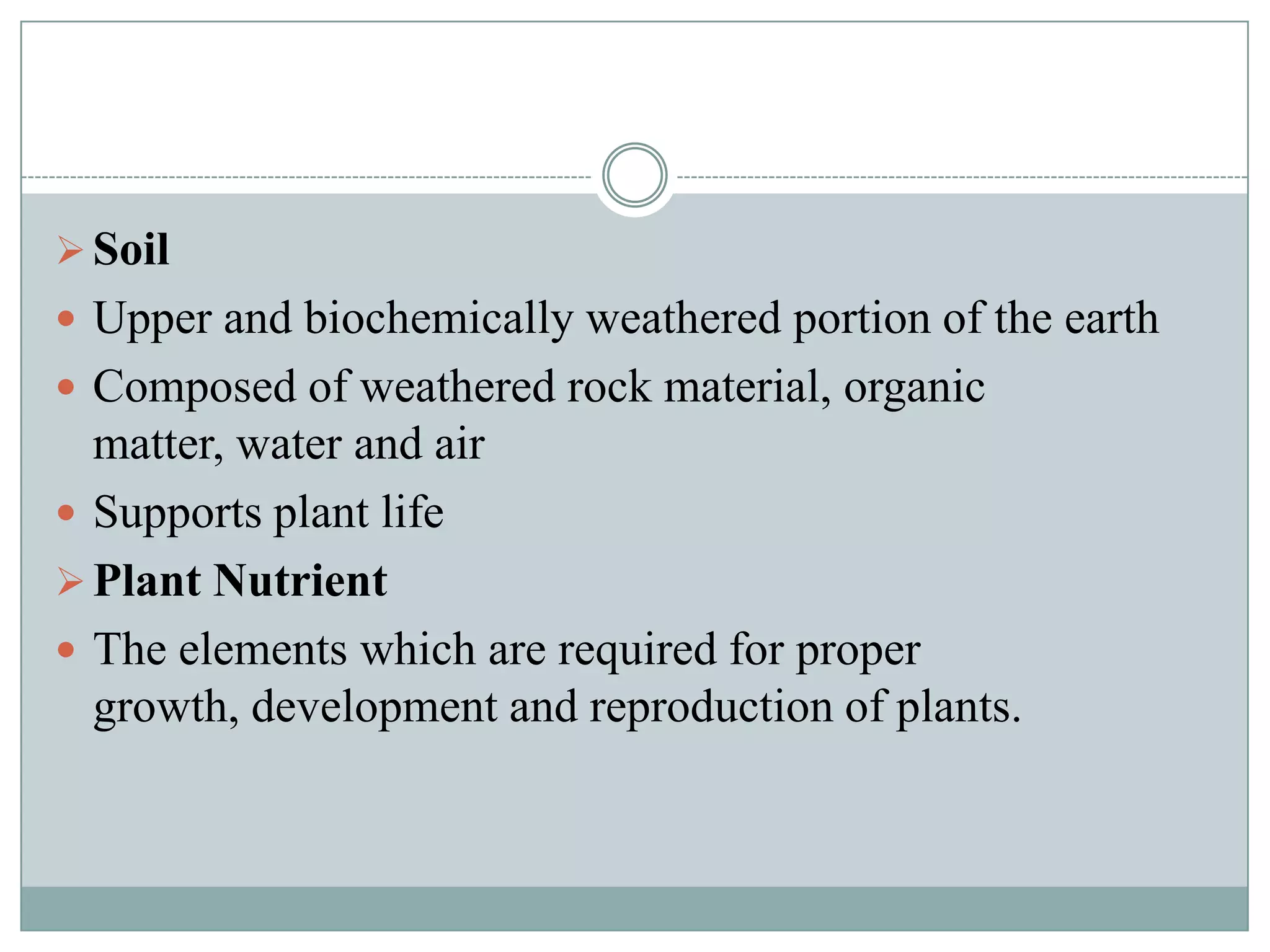  Soil
 Upper and biochemically weathered portion of the earth
 Composed of weathered rock material, organic

matter, water and air
 Supports plant life
 Plant Nutrient
 The elements which are required for proper
growth, development and reproduction of plants.

 