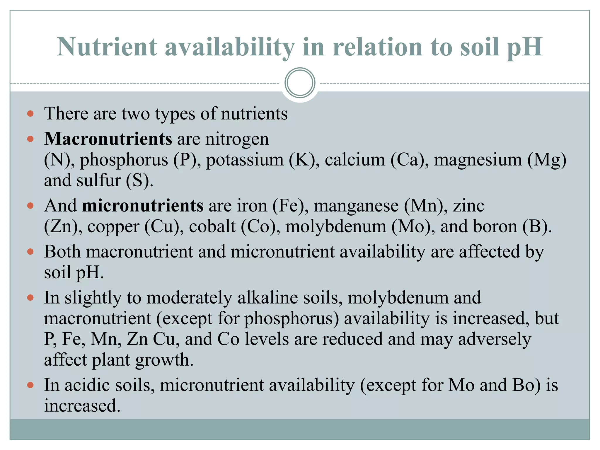 Nutrient availability in relation to soil pH
 There are two types of nutrients
 Macronutrients are nitrogen







(N), phosphorus (P), potassium (K), calcium (Ca), magnesium (Mg)
and sulfur (S).
And micronutrients are iron (Fe), manganese (Mn), zinc
(Zn), copper (Cu), cobalt (Co), molybdenum (Mo), and boron (B).
Both macronutrient and micronutrient availability are affected by
soil pH.
In slightly to moderately alkaline soils, molybdenum and
macronutrient (except for phosphorus) availability is increased, but
P, Fe, Mn, Zn Cu, and Co levels are reduced and may adversely
affect plant growth.
In acidic soils, micronutrient availability (except for Mo and Bo) is
increased.

 