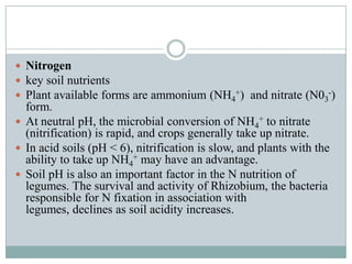  Nitrogen
 key soil nutrients
 Plant available forms are ammonium (NH4+) and nitrate (N03-)

form.
 At neutral pH, the microbial conversion of NH4+ to nitrate
(nitrification) is rapid, and crops generally take up nitrate.
 In acid soils (pH < 6), nitrification is slow, and plants with the
ability to take up NH4+ may have an advantage.
 Soil pH is also an important factor in the N nutrition of
legumes. The survival and activity of Rhizobium, the bacteria
responsible for N fixation in association with
legumes, declines as soil acidity increases.

 