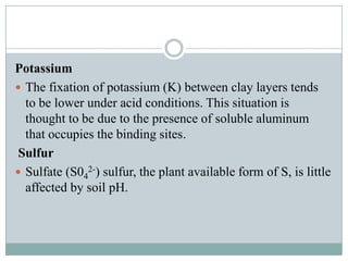 Potassium
 The fixation of potassium (K) between clay layers tends
to be lower under acid conditions. This situation is
thought to be due to the presence of soluble aluminum
that occupies the binding sites.
Sulfur
 Sulfate (S042-) sulfur, the plant available form of S, is little
affected by soil pH.

 