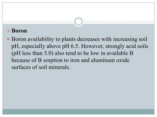  Boron
 Boron availability to plants decreases with increasing soil

pH, especially above pH 6.5. However, strongly acid soils
(pH less than 5.0) also tend to be low in available B
because of B sorption to iron and aluminum oxide
surfaces of soil minerals.

 